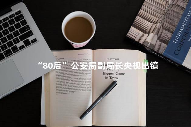 “80后”公安局副局长央视出镜