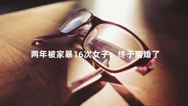 两年被家暴16次女子：终于离婚了