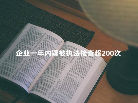 企业一年内疑被执法检查超200次