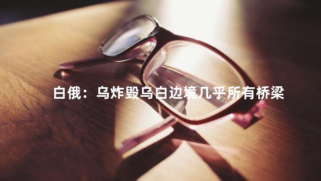 白俄：乌炸毁乌白边境几乎所有桥梁